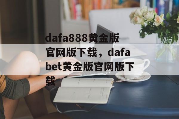 dafa888黄金版官网版下载，dafabet黄金版官网版下载