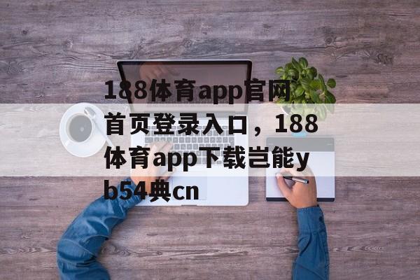 188体育app官网首页登录入口，188体育app下载岂能yb54典cn